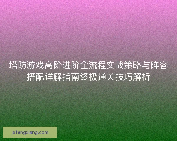 塔防游戏高阶进阶全流程实战策略与阵容搭配详解指南终极通关技巧解析 塔防游戏高阶进阶全流程实战策略与阵容搭配详解指南终极通关技巧解析