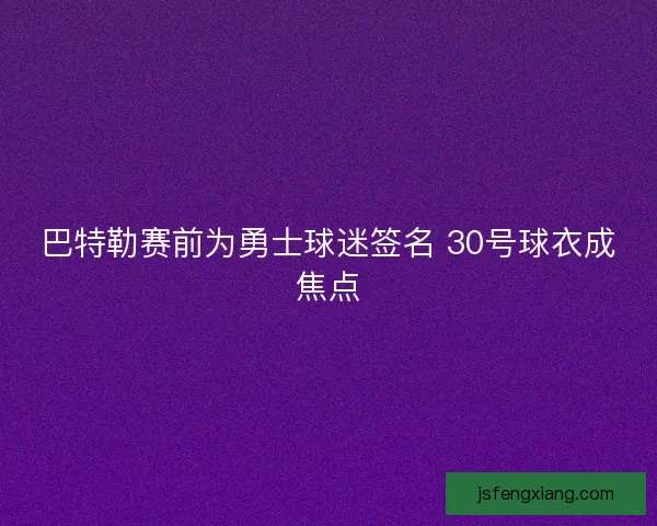 巴特勒赛前为勇士球迷签名 30号球衣成焦点 巴特勒赛前为勇士球迷签名 30号球衣成焦点