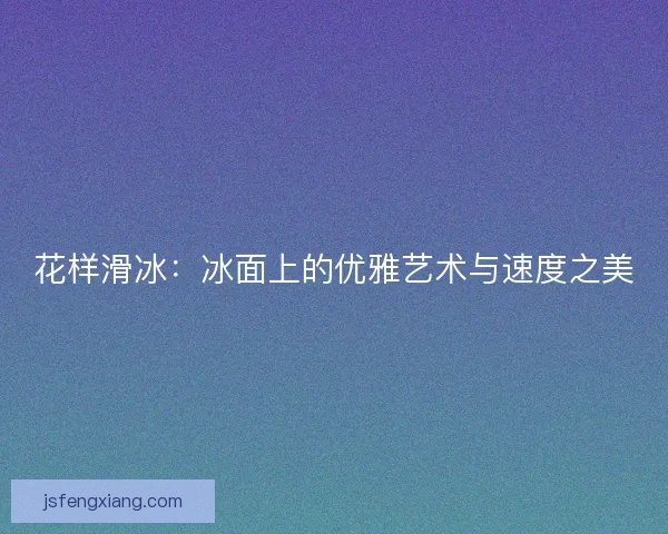 花样滑冰:冰面上的优雅艺术与速度之美 花样滑冰:冰面上的优雅艺术与速度之美