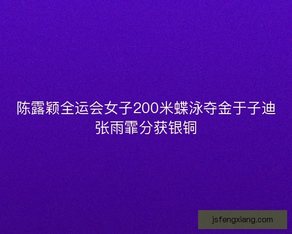陈露颖全运会女子200米蝶泳夺金于子迪张雨霏分获银铜 陈露颖全运会女子200米蝶泳夺金于子迪张雨霏分获银铜