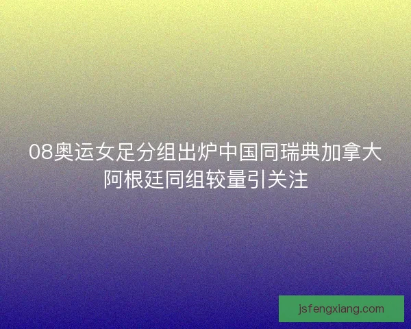 08奥运女足分组出炉中国同瑞典加拿大阿根廷同组较量引关注 08奥运女足分组出炉中国同瑞典加拿大阿根廷同组较量引关注