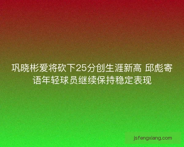 巩晓彬爱将砍下25分创生涯新高 邱彪寄语年轻球员继续保持稳定表现 巩晓彬爱将砍下25分创生涯新高 邱彪寄语年轻球员继续保持稳定表现