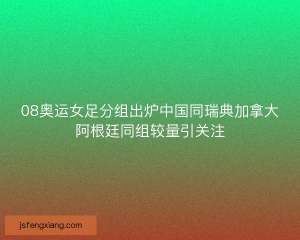 08奥运女足分组出炉中国同瑞典加拿大阿根廷同组较量引关注 08奥运女足分组出炉中国同瑞典加拿大阿根廷同组较量引关注