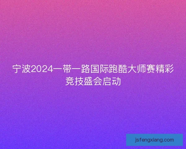 宁波2024一带一路国际跑酷大师赛精彩竞技盛会启动 宁波2024一带一路国际跑酷大师赛精彩竞技盛会启动